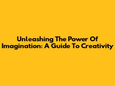 Unleashing The Power Of Imagination: A Guide To Creativity