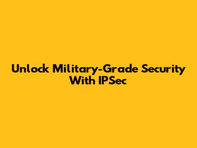 Unlock Military-Grade Security With IPSec