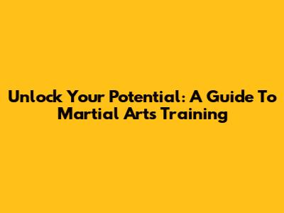 Unlock Your Potential: A Guide To Martial Arts Training