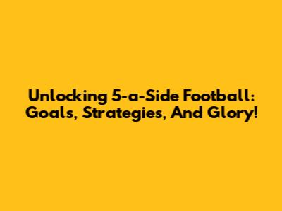 Unlocking 5-a-Side Football: Goals, Strategies, And Glory!