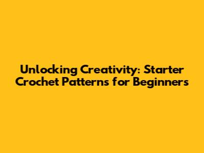 Unlocking Creativity: Starter Crochet Patterns for Beginners