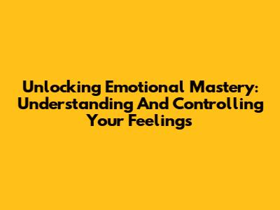 Unlocking Emotional Mastery: Understanding And Controlling Your Feelings