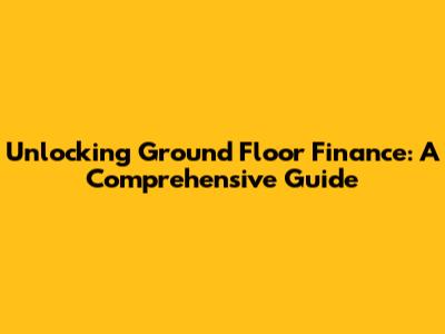 Unlocking Ground Floor Finance: A Comprehensive Guide