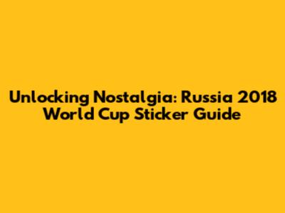 Unlocking Nostalgia: Russia 2018 World Cup Sticker Guide