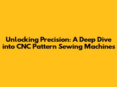 Unlocking Precision: A Deep Dive into CNC Pattern Sewing Machines
