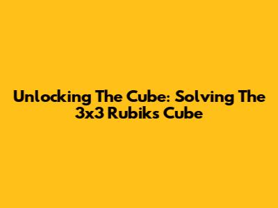 Unlocking The Cube: Solving The 3x3 Rubik's Cube