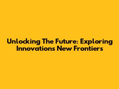Unlocking The Future: Exploring Innovation's New Frontiers
