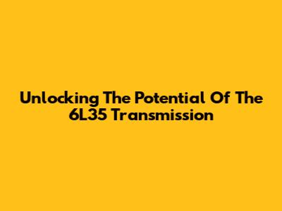 Unlocking The Potential Of The 6L35 Transmission