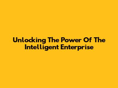Unlocking The Power Of The Intelligent Enterprise