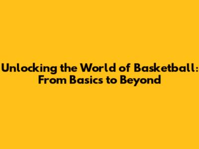 Unlocking the World of Basketball: From Basics to Beyond