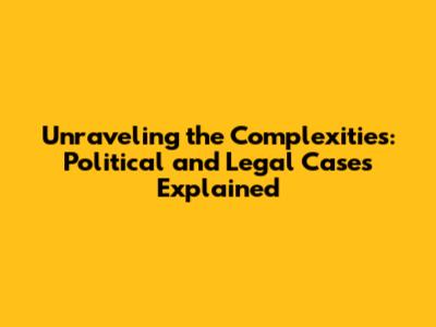 Unraveling the Complexities: Political and Legal Cases Explained