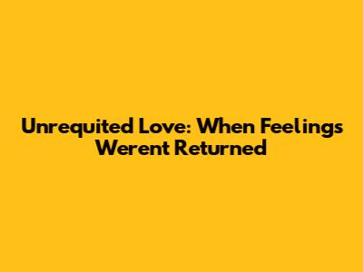Unrequited Love: When Feelings Weren't Returned