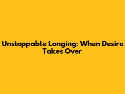 Unstoppable Longing: When Desire Takes Over