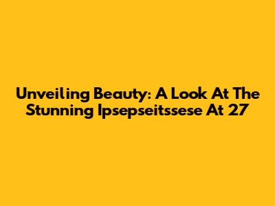 Unveiling Beauty: A Look At The Stunning Ipsepseitssese At 27