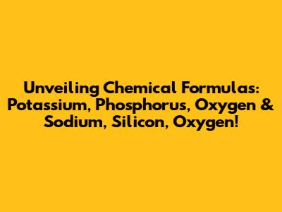 Unveiling Chemical Formulas: Potassium, Phosphorus, Oxygen & Sodium, Silicon, Oxygen!