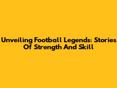 Unveiling Football Legends: Stories Of Strength And Skill