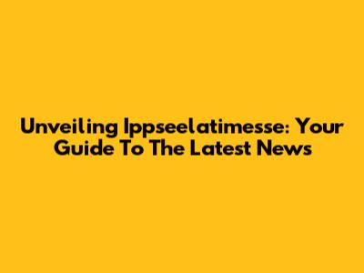 Unveiling Ippseelatimesse: Your Guide To The Latest News