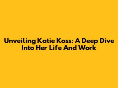 Unveiling Katie Koss: A Deep Dive Into Her Life And Work