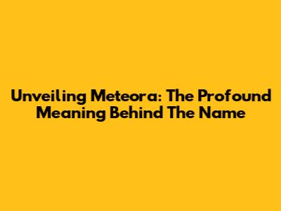 Unveiling Meteora: The Profound Meaning Behind The Name