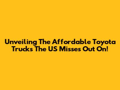 Unveiling The Affordable Toyota Trucks The US Misses Out On!