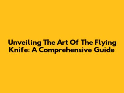 Unveiling The Art Of The Flying Knife: A Comprehensive Guide
