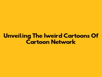 Unveiling The Iweird Cartoons Of Cartoon Network