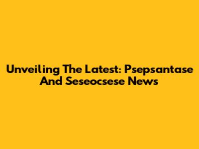 Unveiling The Latest: Psepsantase And Seseocsese News