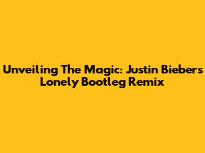 Unveiling The Magic: Justin Bieber's Lonely Bootleg Remix