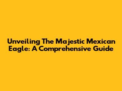 Unveiling The Majestic Mexican Eagle: A Comprehensive Guide