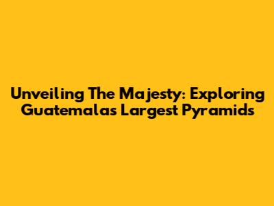 Unveiling The Majesty: Exploring Guatemala's Largest Pyramids