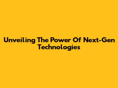 Unveiling The Power Of Next-Gen Technologies