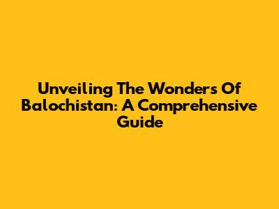 Unveiling The Wonders Of Balochistan: A Comprehensive Guide