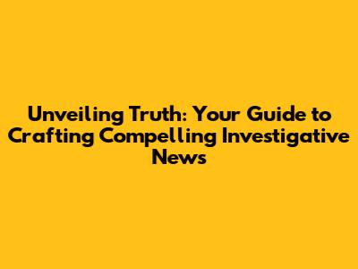 Unveiling Truth: Your Guide to Crafting Compelling Investigative News
