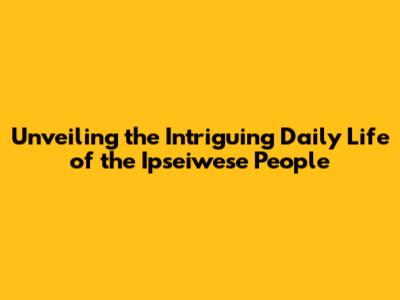 Unveiling the Intriguing Daily Life of the Ipseiwese People