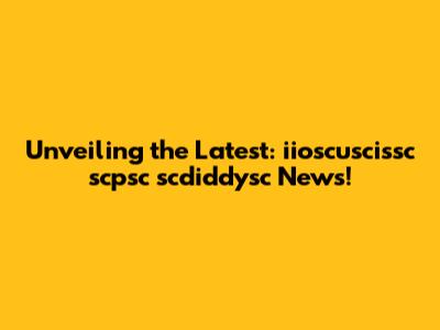 Unveiling the Latest: iioscuscissc scpsc scdiddysc News!