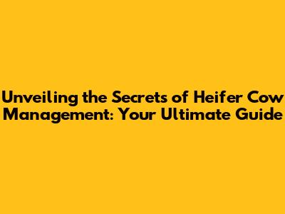 Unveiling the Secrets of Heifer Cow Management: Your Ultimate Guide