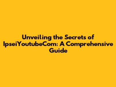 Unveiling the Secrets of IpseiYoutubeCom: A Comprehensive Guide