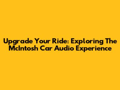 Upgrade Your Ride: Exploring The McIntosh Car Audio Experience