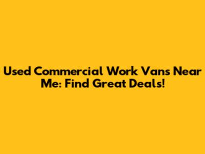 Used Commercial Work Vans Near Me: Find Great Deals!