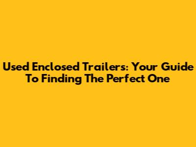 Used Enclosed Trailers: Your Guide To Finding The Perfect One