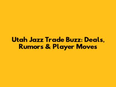 Utah Jazz Trade Buzz: Deals, Rumors & Player Moves