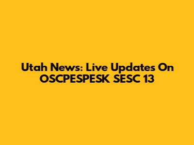 Utah News: Live Updates On OSCPESPESK SESC 13