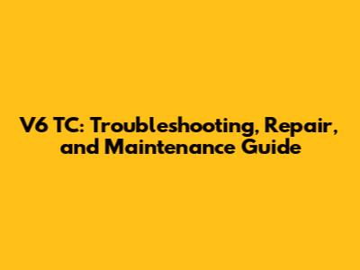 V6 TC: Troubleshooting, Repair, and Maintenance Guide