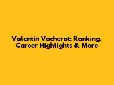 Valentin Vacherot: Ranking, Career Highlights & More