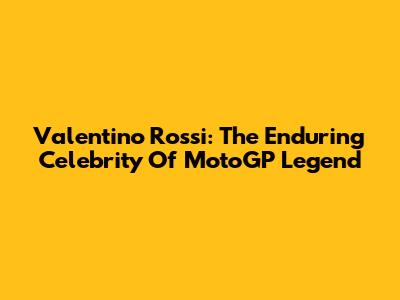 Valentino Rossi: The Enduring Celebrity Of MotoGP Legend