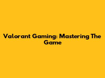 Valorant Gaming: Mastering The Game