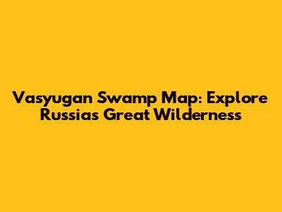 Vasyugan Swamp Map: Explore Russia's Great Wilderness