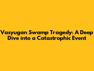 Vasyugan Swamp Tragedy: A Deep Dive into a Catastrophic Event