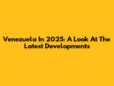 Venezuela In 2025: A Look At The Latest Developments