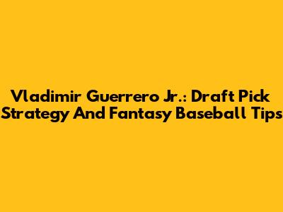 Vladimir Guerrero Jr.: Draft Pick Strategy And Fantasy Baseball Tips